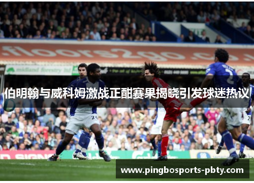 伯明翰与威科姆激战正酣赛果揭晓引发球迷热议