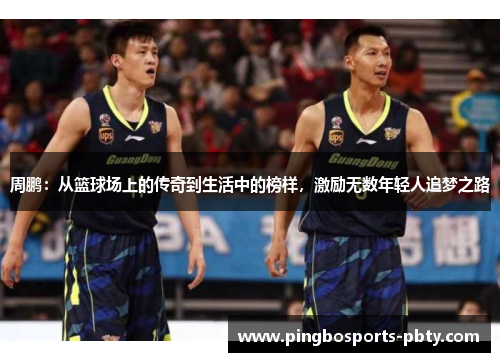 周鹏：从篮球场上的传奇到生活中的榜样，激励无数年轻人追梦之路